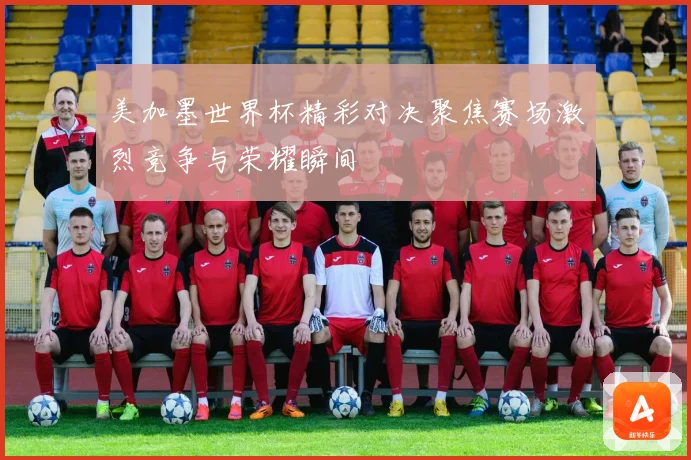 美加墨世界杯精彩对决聚焦赛场激烈竞争与荣耀瞬间