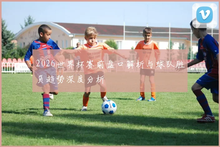 2026世界杯赛前盘口解析与球队胜负趋势深度分析