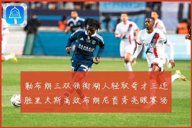勒布朗三双领衔湖人轻取奇才三连胜里夫斯高效布朗尼首秀亮眼赛场复盘