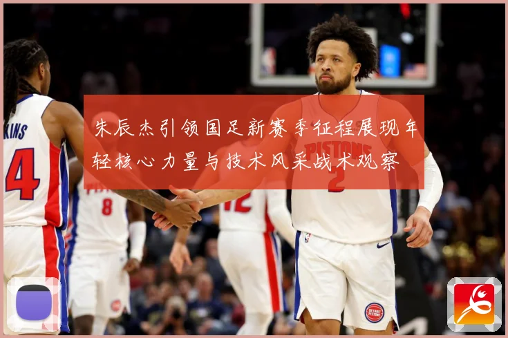 朱辰杰引领国足新赛季征程展现年轻核心力量与技术风采战术观察