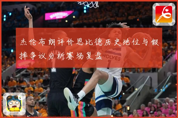 杰伦布朗评价恩比德历史地位与假摔争议分析赛场复盘