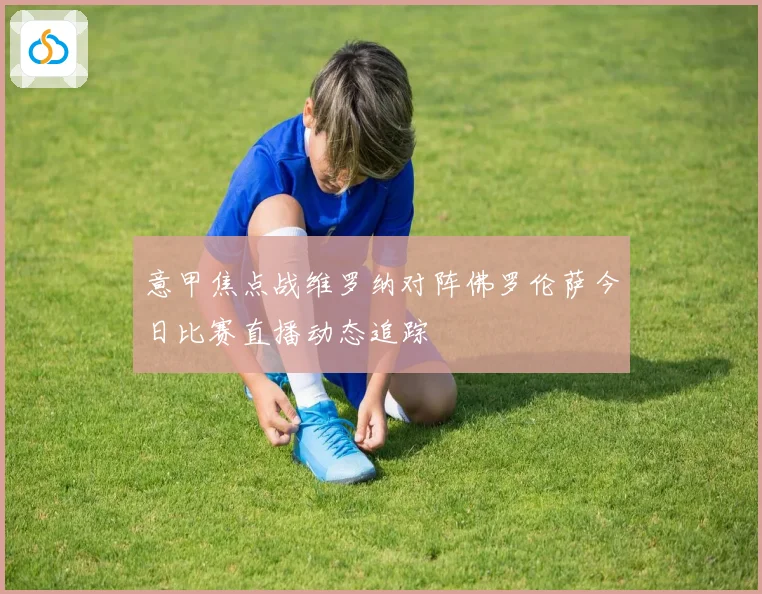 意甲焦点战维罗纳对阵佛罗伦萨今日比赛直播动态追踪