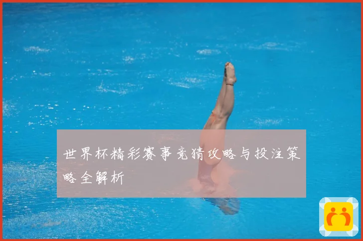 世界杯精彩赛事竞猜攻略与投注策略全解析