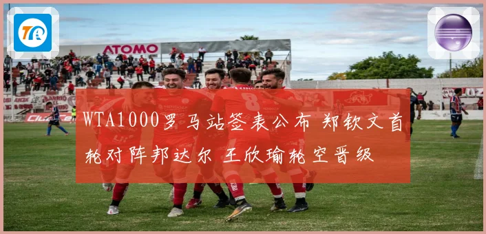 WTA1000罗马站签表公布 郑钦文首轮对阵邦达尔 王欣瑜轮空晋级
