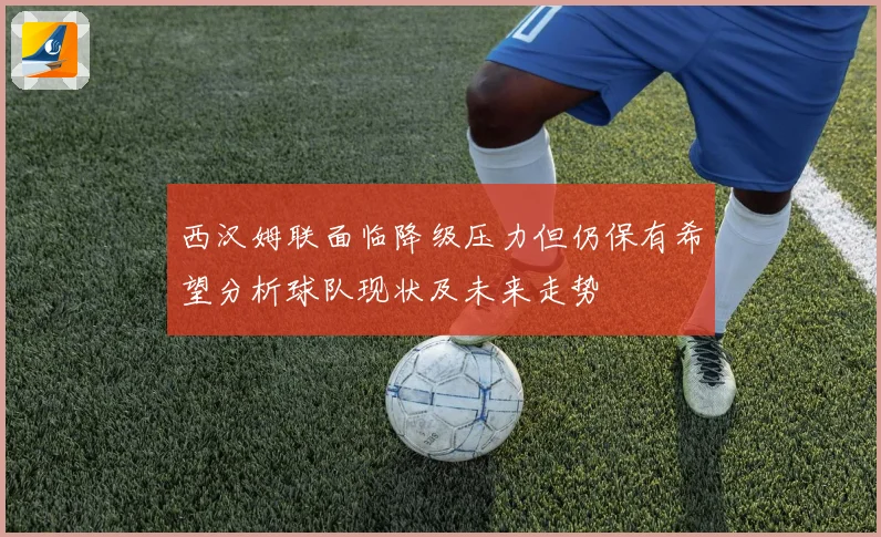 西汉姆联面临降级压力但仍保有希望分析球队现状及未来走势