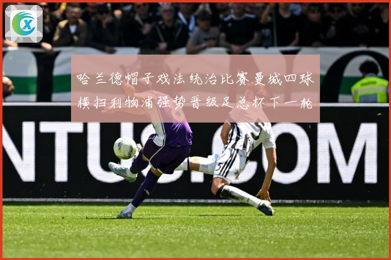 哈兰德帽子戏法统治比赛曼城四球横扫利物浦强势晋级足总杯下一轮战术观察