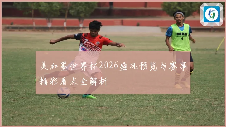 美加墨世界杯2026盛况预览与赛事精彩看点全解析