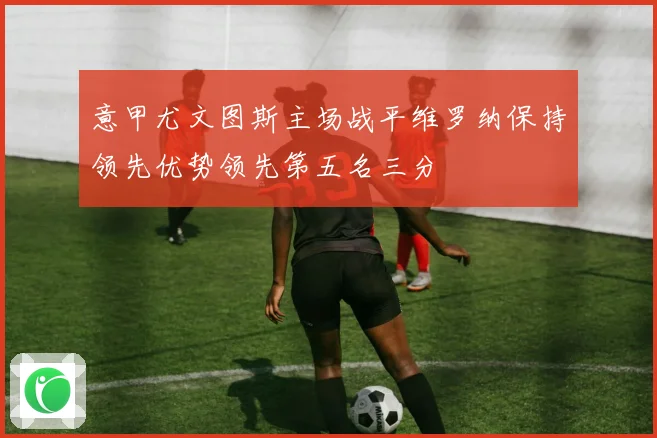 意甲尤文图斯主场战平维罗纳保持领先优势领先第五名三分