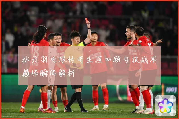 林丹羽毛球传奇生涯回顾与技战术巅峰瞬间解析