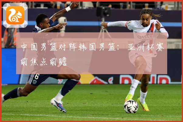 中国男篮对阵韩国男篮：亚洲杯赛前焦点前瞻