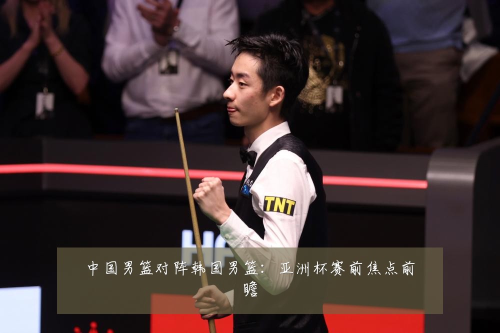 中国男篮对阵韩国男篮:亚洲杯赛前焦点前瞻